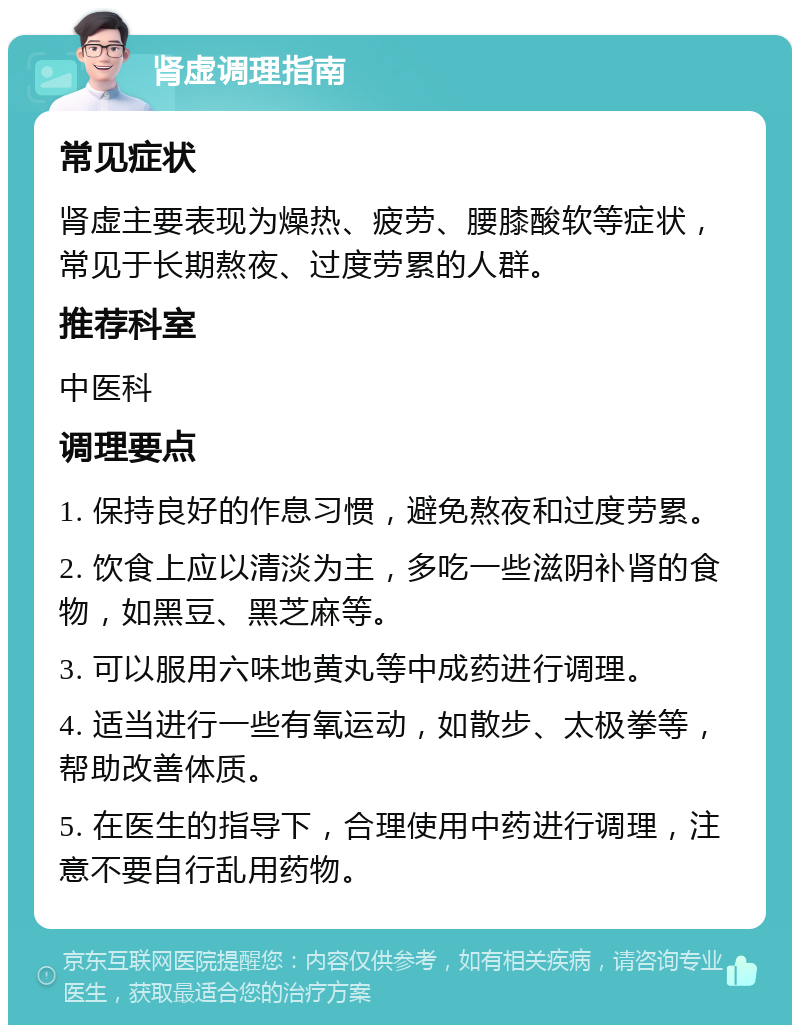 肾虚调理指南 常见症状 肾虚主要表现为燥热、疲劳、腰膝酸软等症状，常见于长期熬夜、过度劳累的人群。 推荐科室 中医科 调理要点 1. 保持良好的作息习惯，避免熬夜和过度劳累。 2. 饮食上应以清淡为主，多吃一些滋阴补肾的食物，如黑豆、黑芝麻等。 3. 可以服用六味地黄丸等中成药进行调理。 4. 适当进行一些有氧运动，如散步、太极拳等，帮助改善体质。 5. 在医生的指导下，合理使用中药进行调理，注意不要自行乱用药物。