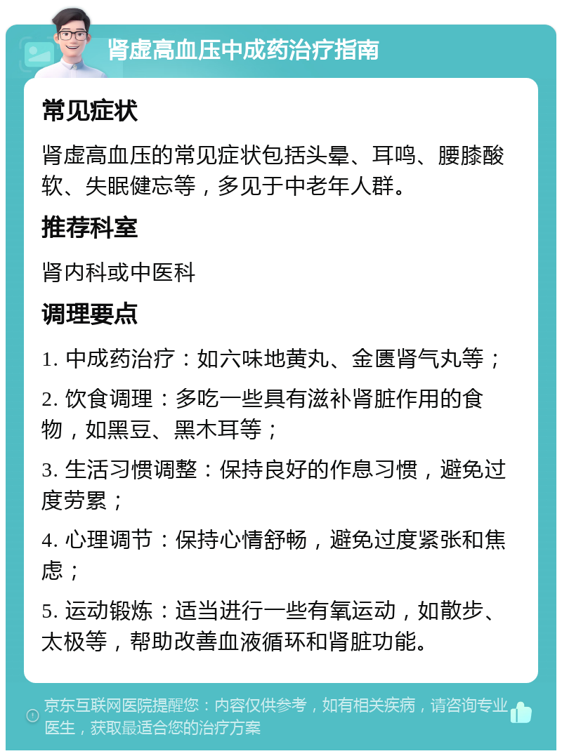 肾虚高血压中成药治疗指南 常见症状 肾虚高血压的常见症状包括头晕、耳鸣、腰膝酸软、失眠健忘等，多见于中老年人群。 推荐科室 肾内科或中医科 调理要点 1. 中成药治疗：如六味地黄丸、金匮肾气丸等； 2. 饮食调理：多吃一些具有滋补肾脏作用的食物，如黑豆、黑木耳等； 3. 生活习惯调整：保持良好的作息习惯，避免过度劳累； 4. 心理调节：保持心情舒畅，避免过度紧张和焦虑； 5. 运动锻炼：适当进行一些有氧运动，如散步、太极等，帮助改善血液循环和肾脏功能。