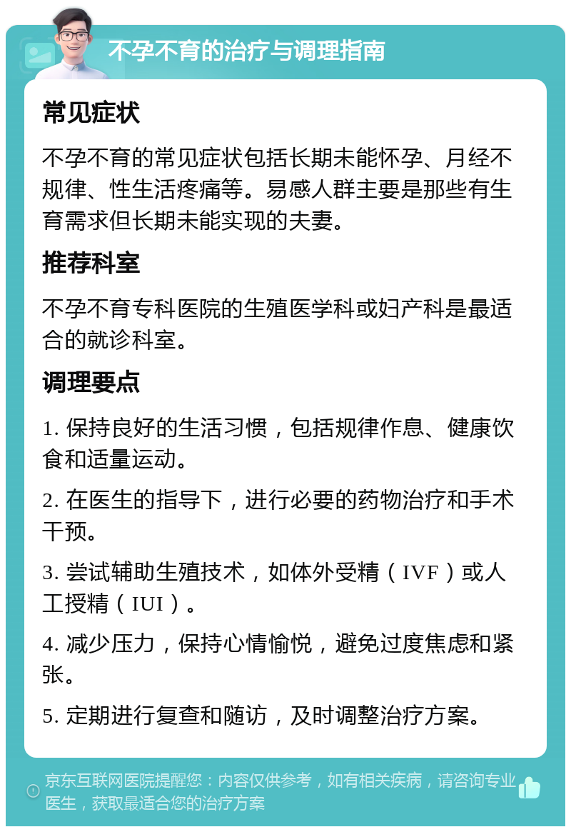 不孕不育的治疗与调理指南 常见症状 不孕不育的常见症状包括长期未能怀孕、月经不规律、性生活疼痛等。易感人群主要是那些有生育需求但长期未能实现的夫妻。 推荐科室 不孕不育专科医院的生殖医学科或妇产科是最适合的就诊科室。 调理要点 1. 保持良好的生活习惯，包括规律作息、健康饮食和适量运动。 2. 在医生的指导下，进行必要的药物治疗和手术干预。 3. 尝试辅助生殖技术，如体外受精（IVF）或人工授精（IUI）。 4. 减少压力，保持心情愉悦，避免过度焦虑和紧张。 5. 定期进行复查和随访，及时调整治疗方案。