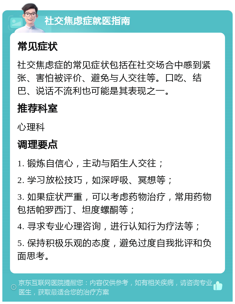 社交焦虑症就医指南 常见症状 社交焦虑症的常见症状包括在社交场合中感到紧张、害怕被评价、避免与人交往等。口吃、结巴、说话不流利也可能是其表现之一。 推荐科室 心理科 调理要点 1. 锻炼自信心，主动与陌生人交往； 2. 学习放松技巧，如深呼吸、冥想等； 3. 如果症状严重，可以考虑药物治疗，常用药物包括帕罗西汀、坦度螺酮等； 4. 寻求专业心理咨询，进行认知行为疗法等； 5. 保持积极乐观的态度，避免过度自我批评和负面思考。