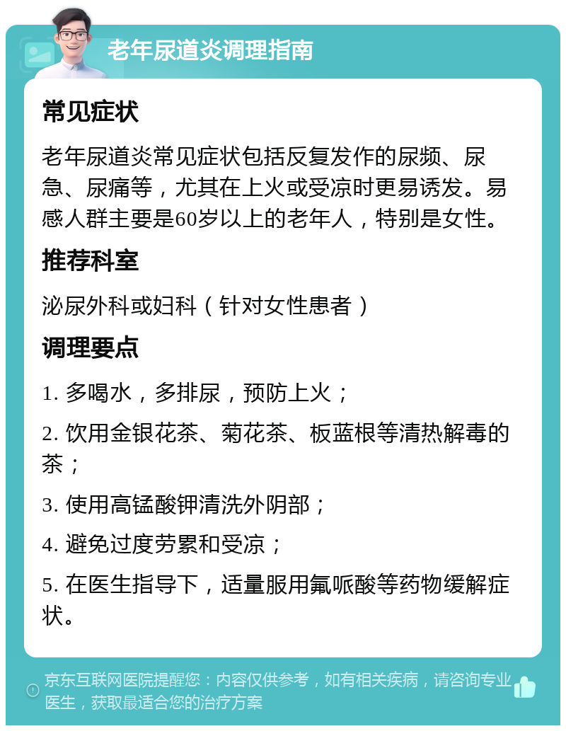 老年尿道炎调理指南 常见症状 老年尿道炎常见症状包括反复发作的尿频、尿急、尿痛等，尤其在上火或受凉时更易诱发。易感人群主要是60岁以上的老年人，特别是女性。 推荐科室 泌尿外科或妇科（针对女性患者） 调理要点 1. 多喝水，多排尿，预防上火； 2. 饮用金银花茶、菊花茶、板蓝根等清热解毒的茶； 3. 使用高锰酸钾清洗外阴部； 4. 避免过度劳累和受凉； 5. 在医生指导下，适量服用氟哌酸等药物缓解症状。