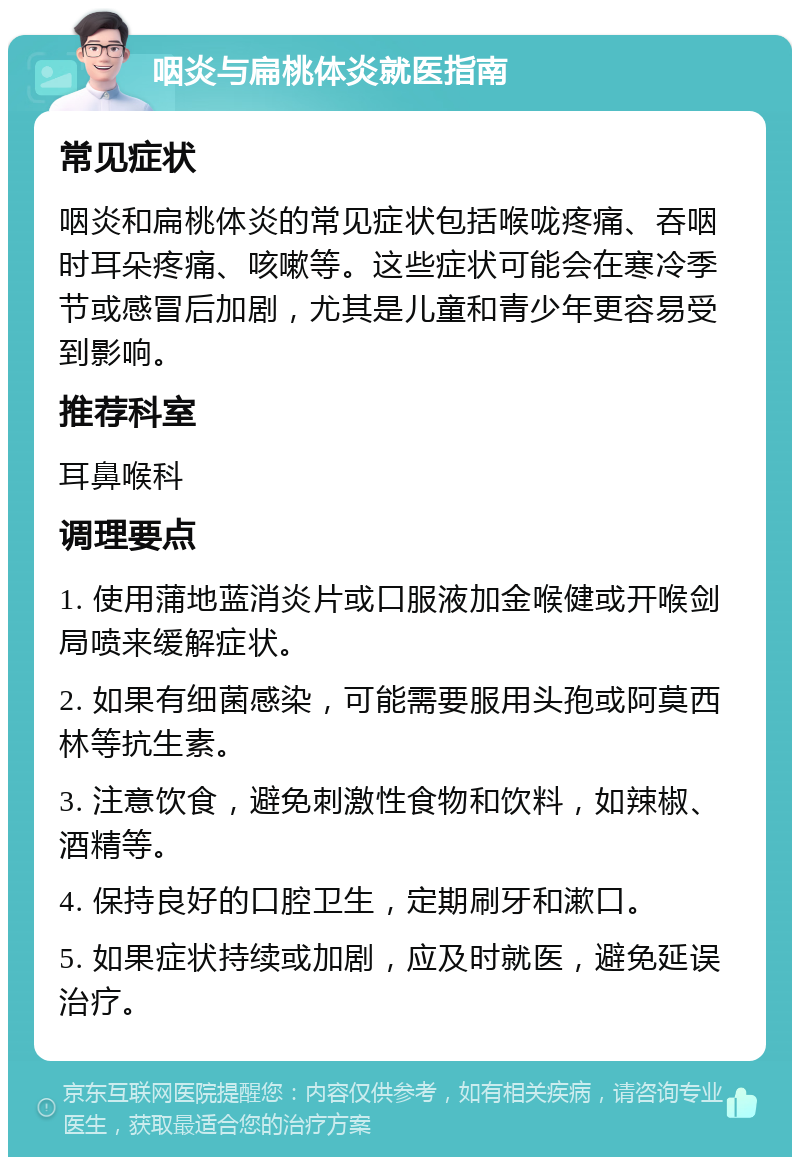 咽炎与扁桃体炎就医指南 常见症状 咽炎和扁桃体炎的常见症状包括喉咙疼痛、吞咽时耳朵疼痛、咳嗽等。这些症状可能会在寒冷季节或感冒后加剧，尤其是儿童和青少年更容易受到影响。 推荐科室 耳鼻喉科 调理要点 1. 使用蒲地蓝消炎片或口服液加金喉健或开喉剑局喷来缓解症状。 2. 如果有细菌感染，可能需要服用头孢或阿莫西林等抗生素。 3. 注意饮食，避免刺激性食物和饮料，如辣椒、酒精等。 4. 保持良好的口腔卫生，定期刷牙和漱口。 5. 如果症状持续或加剧，应及时就医，避免延误治疗。