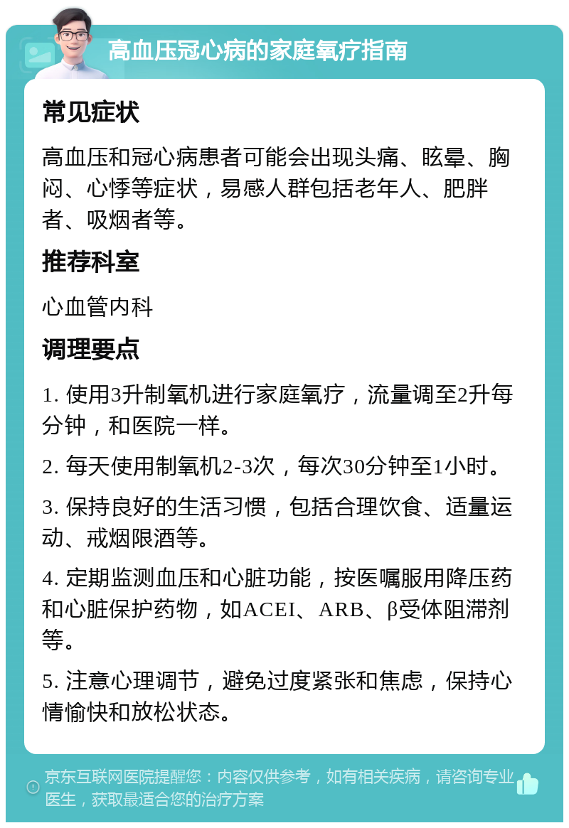 高血压冠心病的家庭氧疗指南 常见症状 高血压和冠心病患者可能会出现头痛、眩晕、胸闷、心悸等症状，易感人群包括老年人、肥胖者、吸烟者等。 推荐科室 心血管内科 调理要点 1. 使用3升制氧机进行家庭氧疗，流量调至2升每分钟，和医院一样。 2. 每天使用制氧机2-3次，每次30分钟至1小时。 3. 保持良好的生活习惯，包括合理饮食、适量运动、戒烟限酒等。 4. 定期监测血压和心脏功能，按医嘱服用降压药和心脏保护药物，如ACEI、ARB、β受体阻滞剂等。 5. 注意心理调节，避免过度紧张和焦虑，保持心情愉快和放松状态。