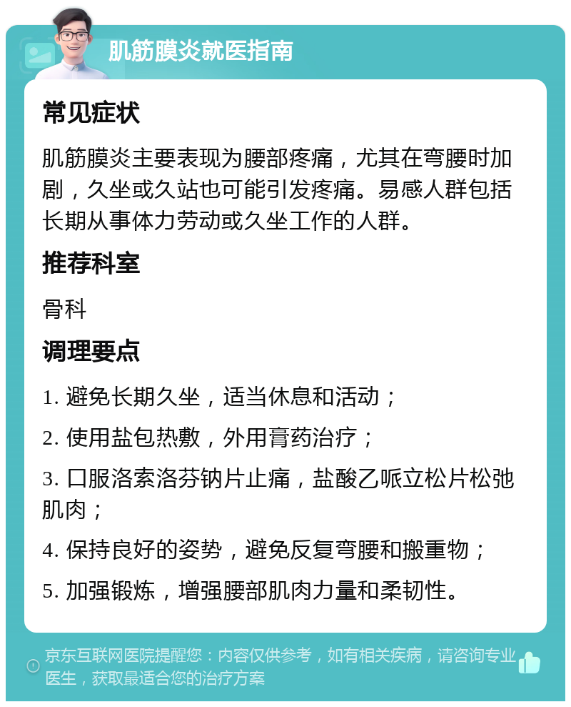 肌筋膜炎就医指南 常见症状 肌筋膜炎主要表现为腰部疼痛，尤其在弯腰时加剧，久坐或久站也可能引发疼痛。易感人群包括长期从事体力劳动或久坐工作的人群。 推荐科室 骨科 调理要点 1. 避免长期久坐，适当休息和活动； 2. 使用盐包热敷，外用膏药治疗； 3. 口服洛索洛芬钠片止痛，盐酸乙哌立松片松弛肌肉； 4. 保持良好的姿势，避免反复弯腰和搬重物； 5. 加强锻炼，增强腰部肌肉力量和柔韧性。