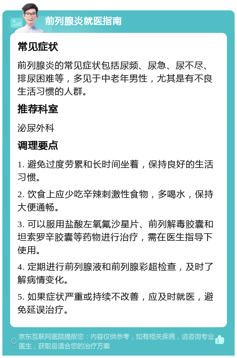 前列腺炎就医指南 常见症状 前列腺炎的常见症状包括尿频、尿急、尿不尽、排尿困难等，多见于中老年男性，尤其是有不良生活习惯的人群。 推荐科室 泌尿外科 调理要点 1. 避免过度劳累和长时间坐着，保持良好的生活习惯。 2. 饮食上应少吃辛辣刺激性食物，多喝水，保持大便通畅。 3. 可以服用盐酸左氧氟沙星片、前列解毒胶囊和坦索罗辛胶囊等药物进行治疗，需在医生指导下使用。 4. 定期进行前列腺液和前列腺彩超检查，及时了解病情变化。 5. 如果症状严重或持续不改善，应及时就医，避免延误治疗。