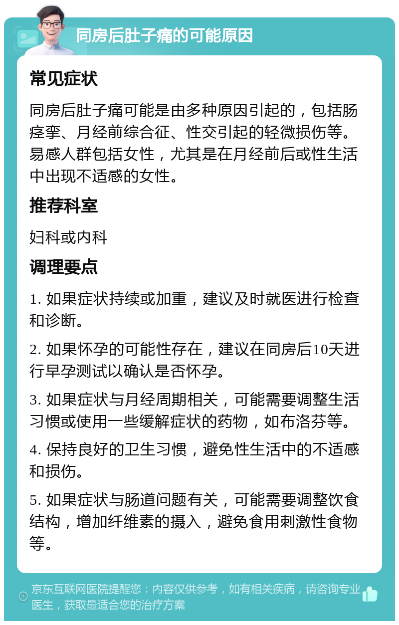 同房后肚子痛的可能原因 常见症状 同房后肚子痛可能是由多种原因引起的，包括肠痉挛、月经前综合征、性交引起的轻微损伤等。易感人群包括女性，尤其是在月经前后或性生活中出现不适感的女性。 推荐科室 妇科或内科 调理要点 1. 如果症状持续或加重，建议及时就医进行检查和诊断。 2. 如果怀孕的可能性存在，建议在同房后10天进行早孕测试以确认是否怀孕。 3. 如果症状与月经周期相关，可能需要调整生活习惯或使用一些缓解症状的药物，如布洛芬等。 4. 保持良好的卫生习惯，避免性生活中的不适感和损伤。 5. 如果症状与肠道问题有关，可能需要调整饮食结构，增加纤维素的摄入，避免食用刺激性食物等。