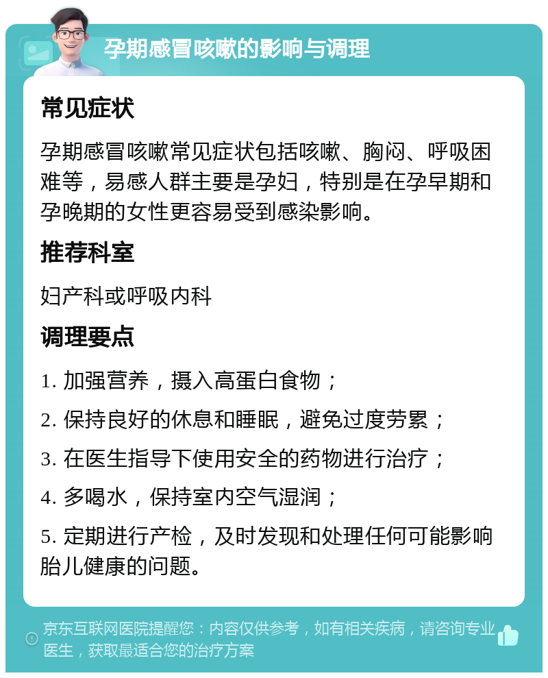 孕期感冒咳嗽的影响与调理 常见症状 孕期感冒咳嗽常见症状包括咳嗽、胸闷、呼吸困难等，易感人群主要是孕妇，特别是在孕早期和孕晚期的女性更容易受到感染影响。 推荐科室 妇产科或呼吸内科 调理要点 1. 加强营养，摄入高蛋白食物； 2. 保持良好的休息和睡眠，避免过度劳累； 3. 在医生指导下使用安全的药物进行治疗； 4. 多喝水，保持室内空气湿润； 5. 定期进行产检，及时发现和处理任何可能影响胎儿健康的问题。