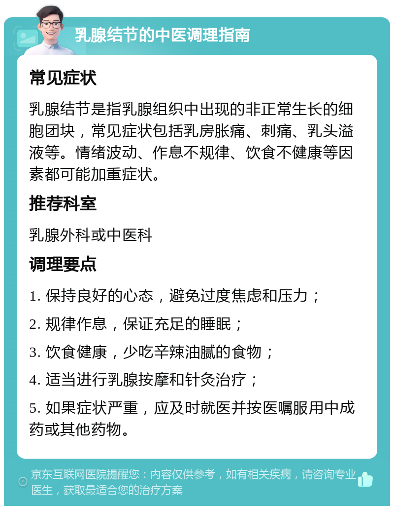 乳腺结节的中医调理指南 常见症状 乳腺结节是指乳腺组织中出现的非正常生长的细胞团块，常见症状包括乳房胀痛、刺痛、乳头溢液等。情绪波动、作息不规律、饮食不健康等因素都可能加重症状。 推荐科室 乳腺外科或中医科 调理要点 1. 保持良好的心态，避免过度焦虑和压力； 2. 规律作息，保证充足的睡眠； 3. 饮食健康，少吃辛辣油腻的食物； 4. 适当进行乳腺按摩和针灸治疗； 5. 如果症状严重，应及时就医并按医嘱服用中成药或其他药物。