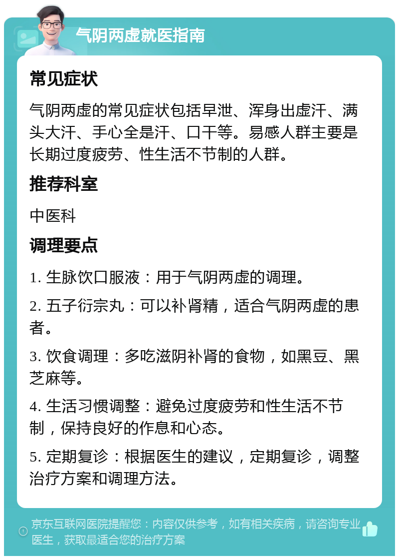 气阴两虚就医指南 常见症状 气阴两虚的常见症状包括早泄、浑身出虚汗、满头大汗、手心全是汗、口干等。易感人群主要是长期过度疲劳、性生活不节制的人群。 推荐科室 中医科 调理要点 1. 生脉饮口服液：用于气阴两虚的调理。 2. 五子衍宗丸：可以补肾精，适合气阴两虚的患者。 3. 饮食调理：多吃滋阴补肾的食物，如黑豆、黑芝麻等。 4. 生活习惯调整：避免过度疲劳和性生活不节制，保持良好的作息和心态。 5. 定期复诊：根据医生的建议，定期复诊，调整治疗方案和调理方法。