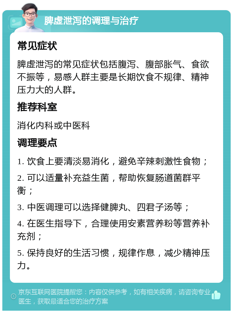 脾虚泄泻的调理与治疗 常见症状 脾虚泄泻的常见症状包括腹泻、腹部胀气、食欲不振等，易感人群主要是长期饮食不规律、精神压力大的人群。 推荐科室 消化内科或中医科 调理要点 1. 饮食上要清淡易消化，避免辛辣刺激性食物； 2. 可以适量补充益生菌，帮助恢复肠道菌群平衡； 3. 中医调理可以选择健脾丸、四君子汤等； 4. 在医生指导下，合理使用安素营养粉等营养补充剂； 5. 保持良好的生活习惯，规律作息，减少精神压力。