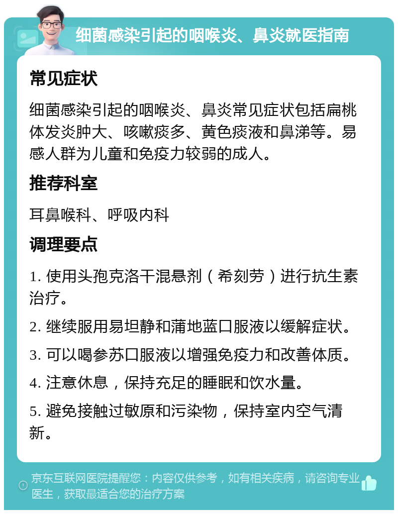 细菌感染引起的咽喉炎、鼻炎就医指南 常见症状 细菌感染引起的咽喉炎、鼻炎常见症状包括扁桃体发炎肿大、咳嗽痰多、黄色痰液和鼻涕等。易感人群为儿童和免疫力较弱的成人。 推荐科室 耳鼻喉科、呼吸内科 调理要点 1. 使用头孢克洛干混悬剂（希刻劳）进行抗生素治疗。 2. 继续服用易坦静和蒲地蓝口服液以缓解症状。 3. 可以喝参苏口服液以增强免疫力和改善体质。 4. 注意休息，保持充足的睡眠和饮水量。 5. 避免接触过敏原和污染物，保持室内空气清新。