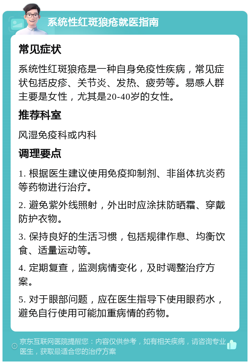 系统性红斑狼疮就医指南 常见症状 系统性红斑狼疮是一种自身免疫性疾病，常见症状包括皮疹、关节炎、发热、疲劳等。易感人群主要是女性，尤其是20-40岁的女性。 推荐科室 风湿免疫科或内科 调理要点 1. 根据医生建议使用免疫抑制剂、非甾体抗炎药等药物进行治疗。 2. 避免紫外线照射，外出时应涂抹防晒霜、穿戴防护衣物。 3. 保持良好的生活习惯，包括规律作息、均衡饮食、适量运动等。 4. 定期复查，监测病情变化，及时调整治疗方案。 5. 对于眼部问题，应在医生指导下使用眼药水，避免自行使用可能加重病情的药物。