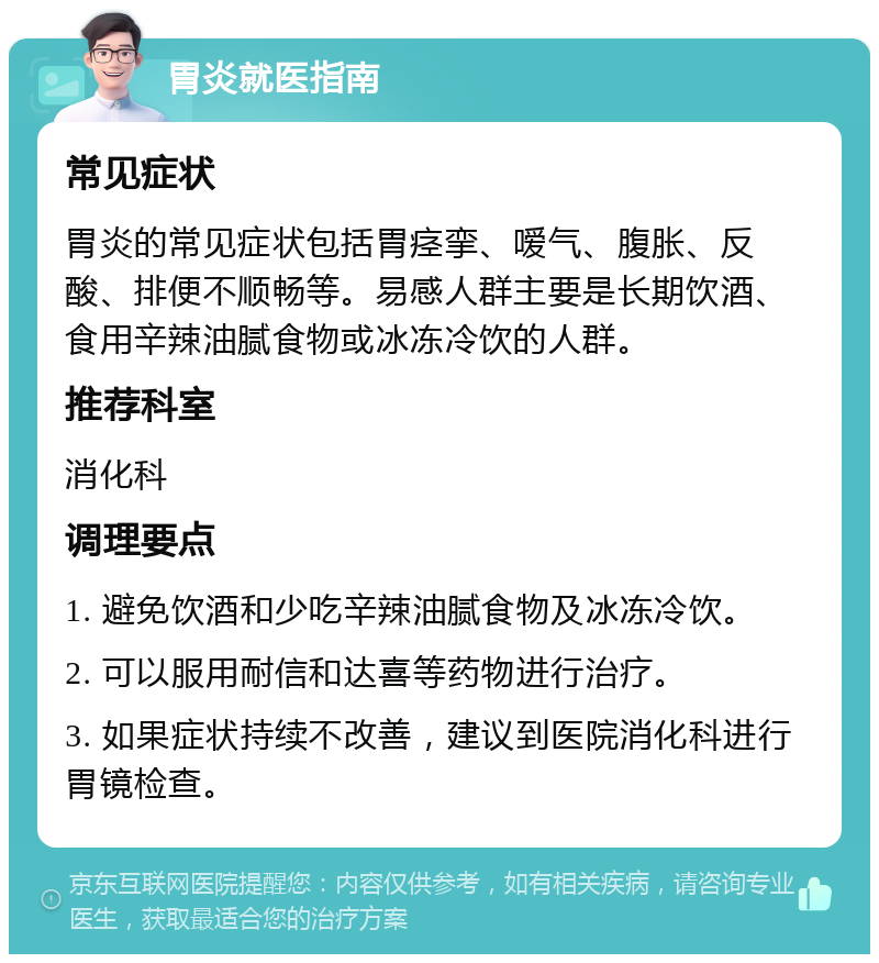 胃炎就医指南 常见症状 胃炎的常见症状包括胃痉挛、嗳气、腹胀、反酸、排便不顺畅等。易感人群主要是长期饮酒、食用辛辣油腻食物或冰冻冷饮的人群。 推荐科室 消化科 调理要点 1. 避免饮酒和少吃辛辣油腻食物及冰冻冷饮。 2. 可以服用耐信和达喜等药物进行治疗。 3. 如果症状持续不改善，建议到医院消化科进行胃镜检查。