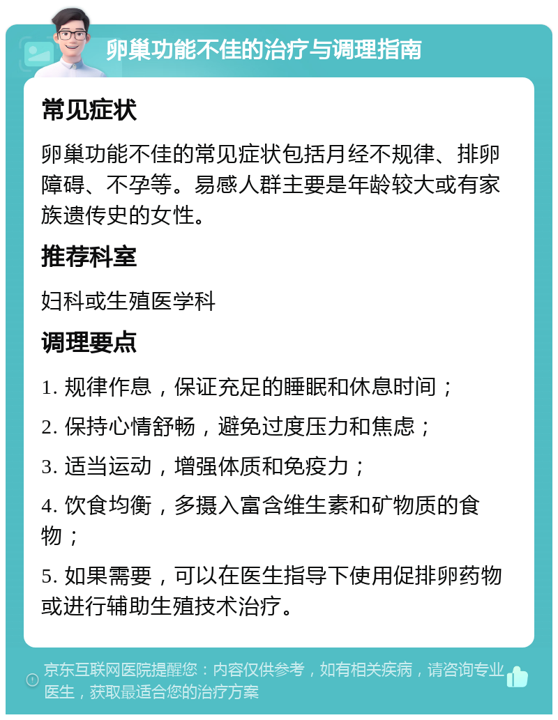 卵巢功能不佳的治疗与调理指南 常见症状 卵巢功能不佳的常见症状包括月经不规律、排卵障碍、不孕等。易感人群主要是年龄较大或有家族遗传史的女性。 推荐科室 妇科或生殖医学科 调理要点 1. 规律作息，保证充足的睡眠和休息时间； 2. 保持心情舒畅，避免过度压力和焦虑； 3. 适当运动，增强体质和免疫力； 4. 饮食均衡，多摄入富含维生素和矿物质的食物； 5. 如果需要，可以在医生指导下使用促排卵药物或进行辅助生殖技术治疗。