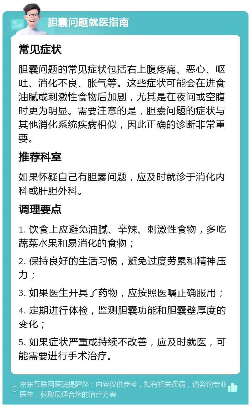 胆囊问题就医指南 常见症状 胆囊问题的常见症状包括右上腹疼痛、恶心、呕吐、消化不良、胀气等。这些症状可能会在进食油腻或刺激性食物后加剧，尤其是在夜间或空腹时更为明显。需要注意的是，胆囊问题的症状与其他消化系统疾病相似，因此正确的诊断非常重要。 推荐科室 如果怀疑自己有胆囊问题，应及时就诊于消化内科或肝胆外科。 调理要点 1. 饮食上应避免油腻、辛辣、刺激性食物，多吃蔬菜水果和易消化的食物； 2. 保持良好的生活习惯，避免过度劳累和精神压力； 3. 如果医生开具了药物，应按照医嘱正确服用； 4. 定期进行体检，监测胆囊功能和胆囊壁厚度的变化； 5. 如果症状严重或持续不改善，应及时就医，可能需要进行手术治疗。