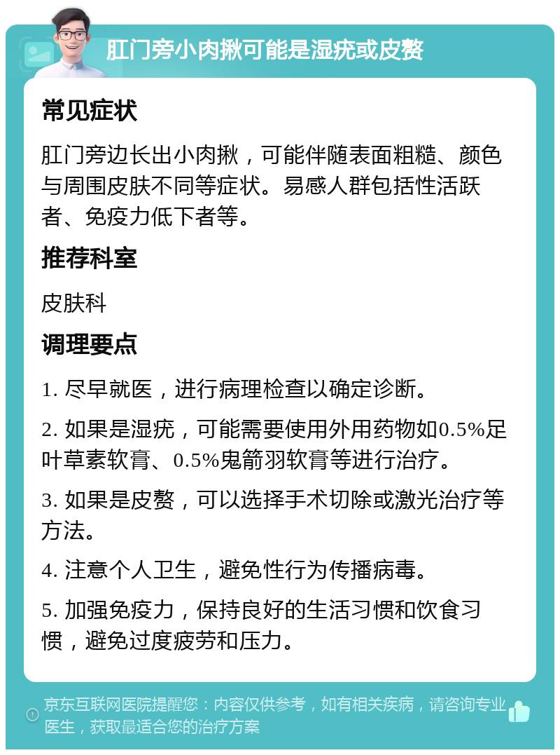 肛门旁小肉揪可能是湿疣或皮赘 常见症状 肛门旁边长出小肉揪，可能伴随表面粗糙、颜色与周围皮肤不同等症状。易感人群包括性活跃者、免疫力低下者等。 推荐科室 皮肤科 调理要点 1. 尽早就医，进行病理检查以确定诊断。 2. 如果是湿疣，可能需要使用外用药物如0.5%足叶草素软膏、0.5%鬼箭羽软膏等进行治疗。 3. 如果是皮赘，可以选择手术切除或激光治疗等方法。 4. 注意个人卫生，避免性行为传播病毒。 5. 加强免疫力，保持良好的生活习惯和饮食习惯，避免过度疲劳和压力。