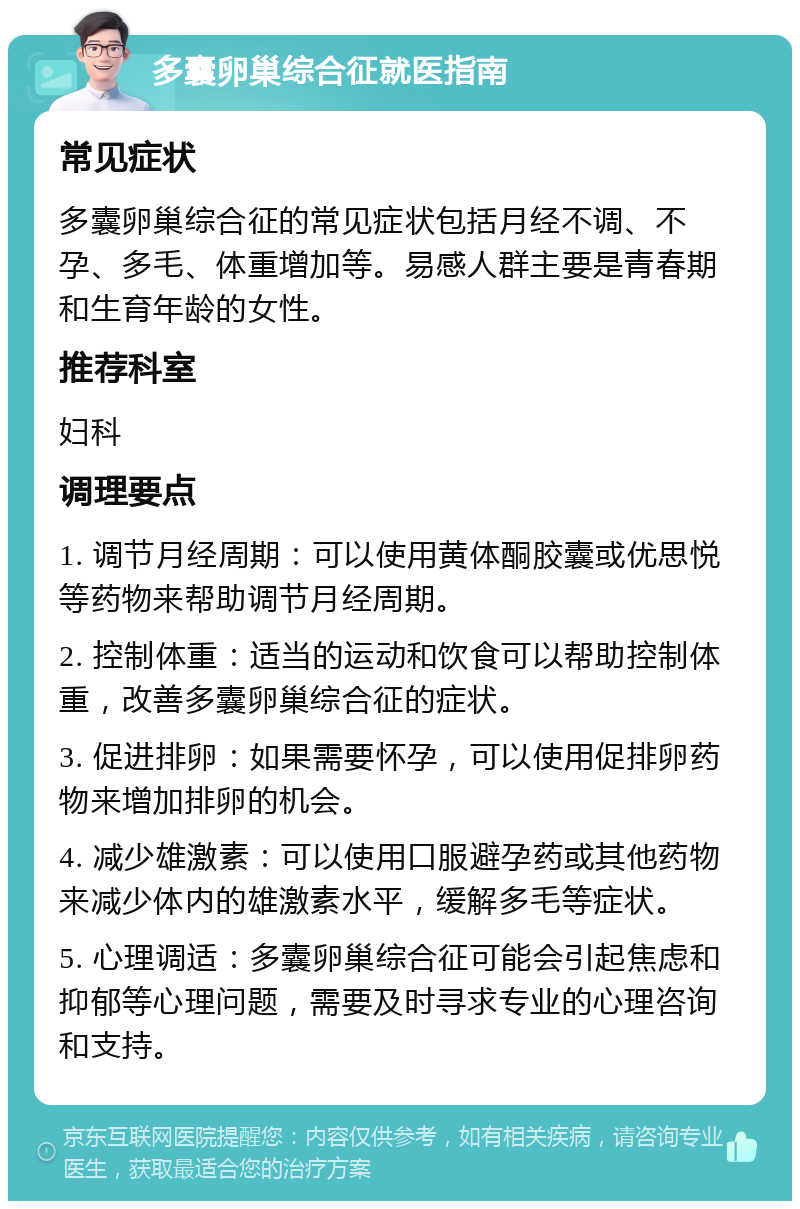 多囊卵巢综合征就医指南 常见症状 多囊卵巢综合征的常见症状包括月经不调、不孕、多毛、体重增加等。易感人群主要是青春期和生育年龄的女性。 推荐科室 妇科 调理要点 1. 调节月经周期：可以使用黄体酮胶囊或优思悦等药物来帮助调节月经周期。 2. 控制体重：适当的运动和饮食可以帮助控制体重，改善多囊卵巢综合征的症状。 3. 促进排卵：如果需要怀孕，可以使用促排卵药物来增加排卵的机会。 4. 减少雄激素：可以使用口服避孕药或其他药物来减少体内的雄激素水平，缓解多毛等症状。 5. 心理调适：多囊卵巢综合征可能会引起焦虑和抑郁等心理问题，需要及时寻求专业的心理咨询和支持。