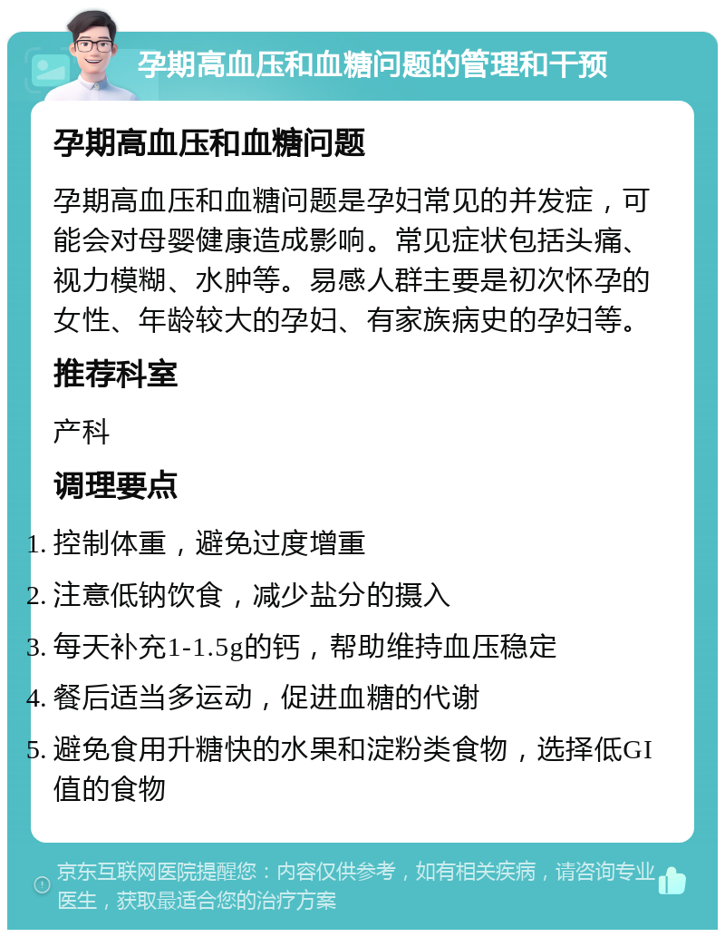 孕期高血压和血糖问题的管理和干预 孕期高血压和血糖问题 孕期高血压和血糖问题是孕妇常见的并发症，可能会对母婴健康造成影响。常见症状包括头痛、视力模糊、水肿等。易感人群主要是初次怀孕的女性、年龄较大的孕妇、有家族病史的孕妇等。 推荐科室 产科 调理要点 控制体重，避免过度增重 注意低钠饮食，减少盐分的摄入 每天补充1-1.5g的钙，帮助维持血压稳定 餐后适当多运动，促进血糖的代谢 避免食用升糖快的水果和淀粉类食物，选择低GI值的食物