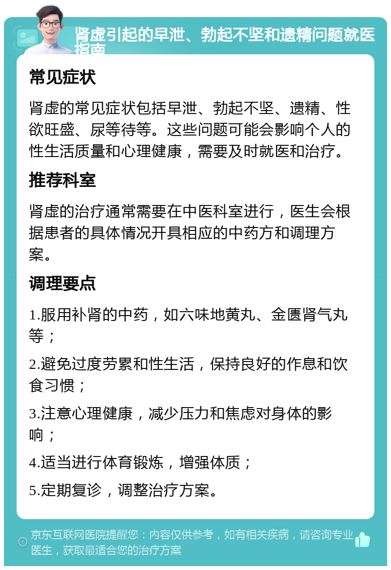 肾虚引起的早泄、勃起不坚和遗精问题就医指南 常见症状 肾虚的常见症状包括早泄、勃起不坚、遗精、性欲旺盛、尿等待等。这些问题可能会影响个人的性生活质量和心理健康，需要及时就医和治疗。 推荐科室 肾虚的治疗通常需要在中医科室进行，医生会根据患者的具体情况开具相应的中药方和调理方案。 调理要点 1.服用补肾的中药，如六味地黄丸、金匮肾气丸等； 2.避免过度劳累和性生活，保持良好的作息和饮食习惯； 3.注意心理健康，减少压力和焦虑对身体的影响； 4.适当进行体育锻炼，增强体质； 5.定期复诊，调整治疗方案。