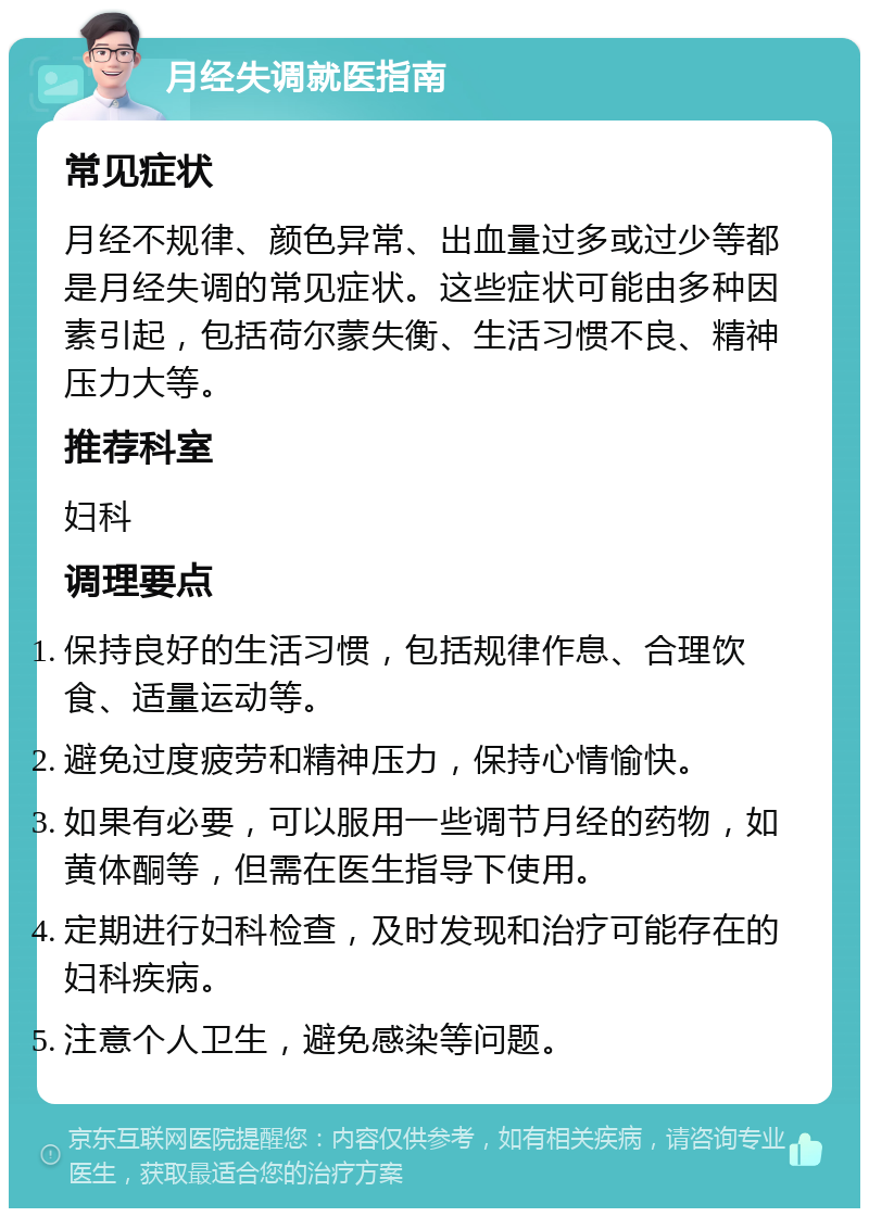 月经失调就医指南 常见症状 月经不规律、颜色异常、出血量过多或过少等都是月经失调的常见症状。这些症状可能由多种因素引起，包括荷尔蒙失衡、生活习惯不良、精神压力大等。 推荐科室 妇科 调理要点 保持良好的生活习惯，包括规律作息、合理饮食、适量运动等。 避免过度疲劳和精神压力，保持心情愉快。 如果有必要，可以服用一些调节月经的药物，如黄体酮等，但需在医生指导下使用。 定期进行妇科检查，及时发现和治疗可能存在的妇科疾病。 注意个人卫生，避免感染等问题。