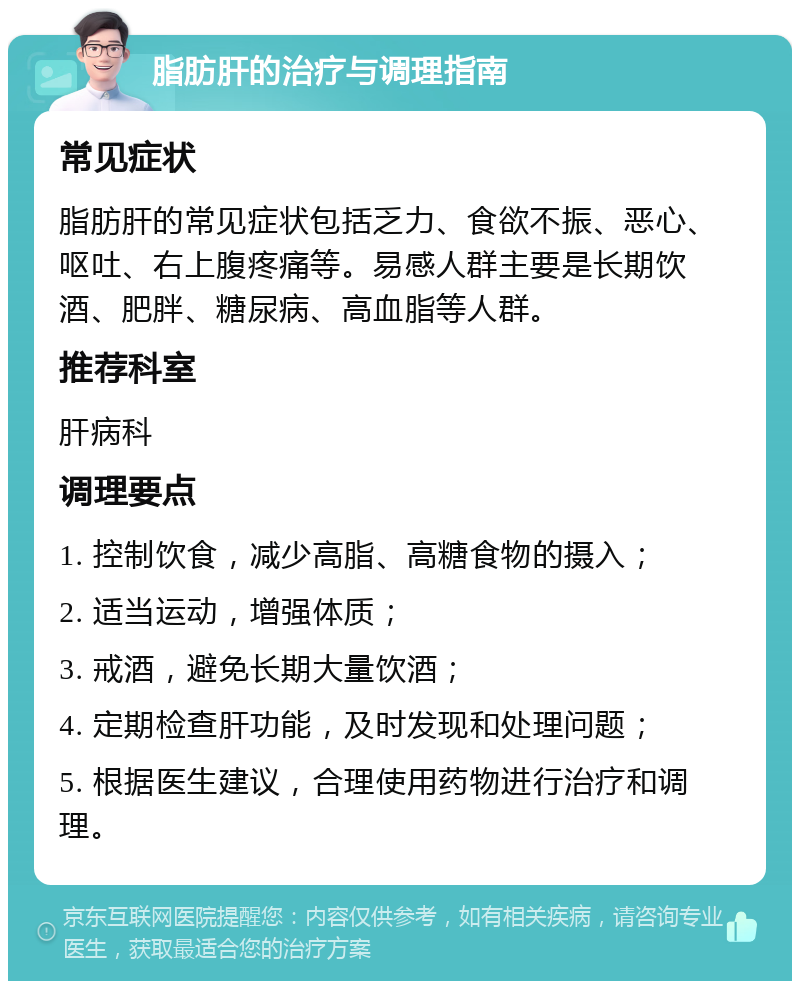 脂肪肝的治疗与调理指南 常见症状 脂肪肝的常见症状包括乏力、食欲不振、恶心、呕吐、右上腹疼痛等。易感人群主要是长期饮酒、肥胖、糖尿病、高血脂等人群。 推荐科室 肝病科 调理要点 1. 控制饮食，减少高脂、高糖食物的摄入； 2. 适当运动，增强体质； 3. 戒酒，避免长期大量饮酒； 4. 定期检查肝功能，及时发现和处理问题； 5. 根据医生建议，合理使用药物进行治疗和调理。