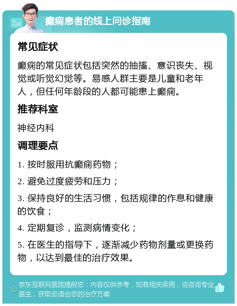 癫痫患者的线上问诊指南 常见症状 癫痫的常见症状包括突然的抽搐、意识丧失、视觉或听觉幻觉等。易感人群主要是儿童和老年人，但任何年龄段的人都可能患上癫痫。 推荐科室 神经内科 调理要点 1. 按时服用抗癫痫药物； 2. 避免过度疲劳和压力； 3. 保持良好的生活习惯，包括规律的作息和健康的饮食； 4. 定期复诊，监测病情变化； 5. 在医生的指导下，逐渐减少药物剂量或更换药物，以达到最佳的治疗效果。