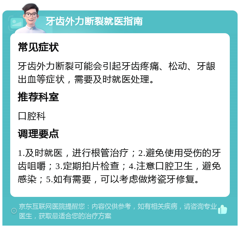 牙齿外力断裂就医指南 常见症状 牙齿外力断裂可能会引起牙齿疼痛、松动、牙龈出血等症状，需要及时就医处理。 推荐科室 口腔科 调理要点 1.及时就医，进行根管治疗；2.避免使用受伤的牙齿咀嚼；3.定期拍片检查；4.注意口腔卫生，避免感染；5.如有需要，可以考虑做烤瓷牙修复。