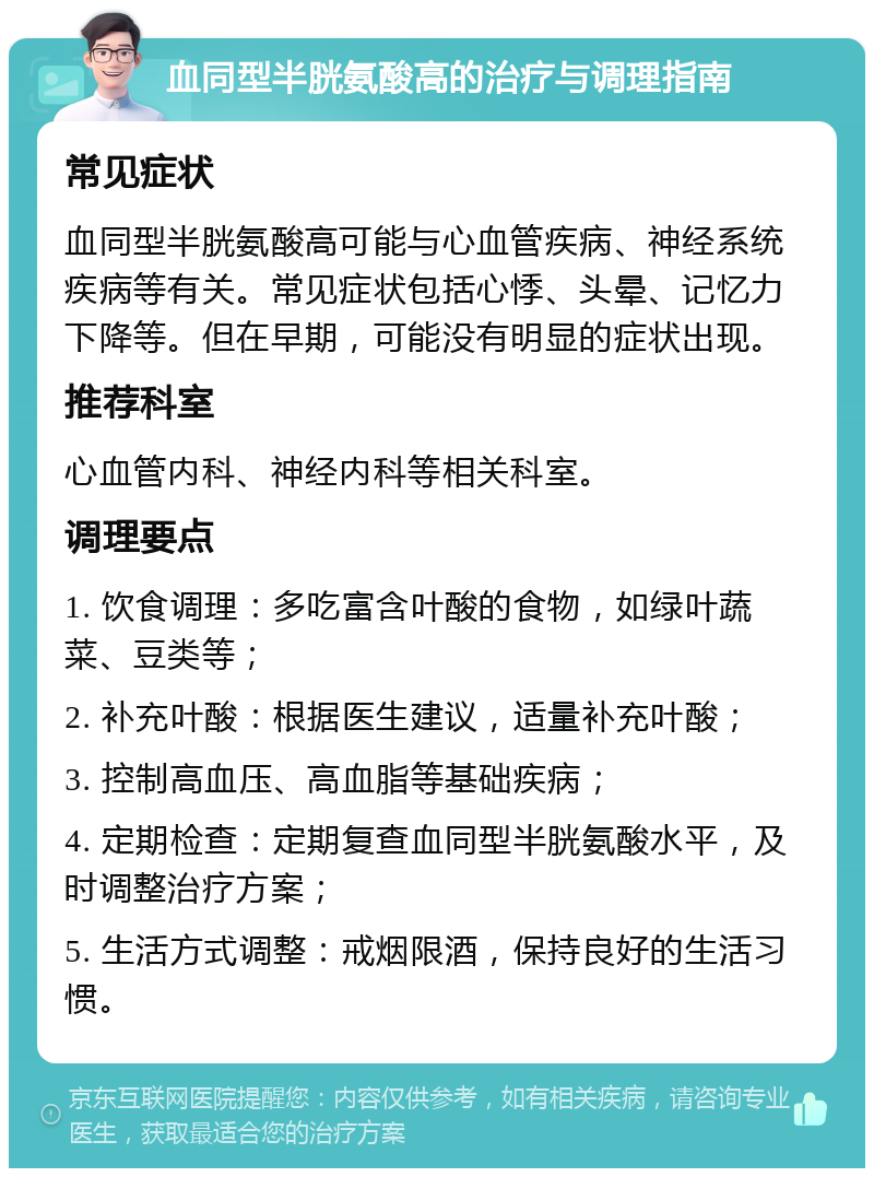 血同型半胱氨酸高的治疗与调理指南 常见症状 血同型半胱氨酸高可能与心血管疾病、神经系统疾病等有关。常见症状包括心悸、头晕、记忆力下降等。但在早期，可能没有明显的症状出现。 推荐科室 心血管内科、神经内科等相关科室。 调理要点 1. 饮食调理：多吃富含叶酸的食物，如绿叶蔬菜、豆类等； 2. 补充叶酸：根据医生建议，适量补充叶酸； 3. 控制高血压、高血脂等基础疾病； 4. 定期检查：定期复查血同型半胱氨酸水平，及时调整治疗方案； 5. 生活方式调整：戒烟限酒，保持良好的生活习惯。