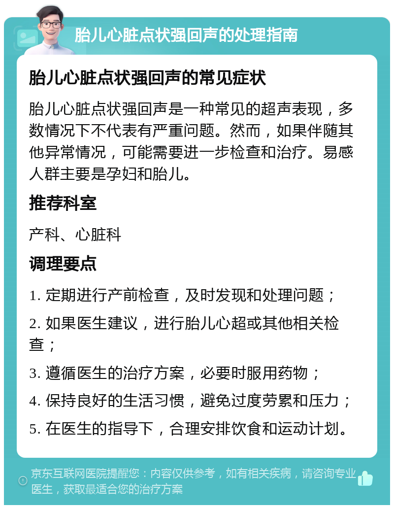 胎儿心脏点状强回声的处理指南 胎儿心脏点状强回声的常见症状 胎儿心脏点状强回声是一种常见的超声表现，多数情况下不代表有严重问题。然而，如果伴随其他异常情况，可能需要进一步检查和治疗。易感人群主要是孕妇和胎儿。 推荐科室 产科、心脏科 调理要点 1. 定期进行产前检查，及时发现和处理问题； 2. 如果医生建议，进行胎儿心超或其他相关检查； 3. 遵循医生的治疗方案，必要时服用药物； 4. 保持良好的生活习惯，避免过度劳累和压力； 5. 在医生的指导下，合理安排饮食和运动计划。