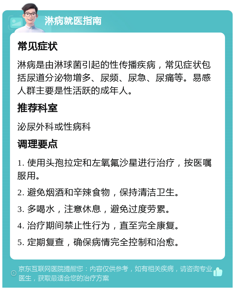 淋病就医指南 常见症状 淋病是由淋球菌引起的性传播疾病，常见症状包括尿道分泌物增多、尿频、尿急、尿痛等。易感人群主要是性活跃的成年人。 推荐科室 泌尿外科或性病科 调理要点 1. 使用头孢拉定和左氧氟沙星进行治疗，按医嘱服用。 2. 避免烟酒和辛辣食物，保持清洁卫生。 3. 多喝水，注意休息，避免过度劳累。 4. 治疗期间禁止性行为，直至完全康复。 5. 定期复查，确保病情完全控制和治愈。