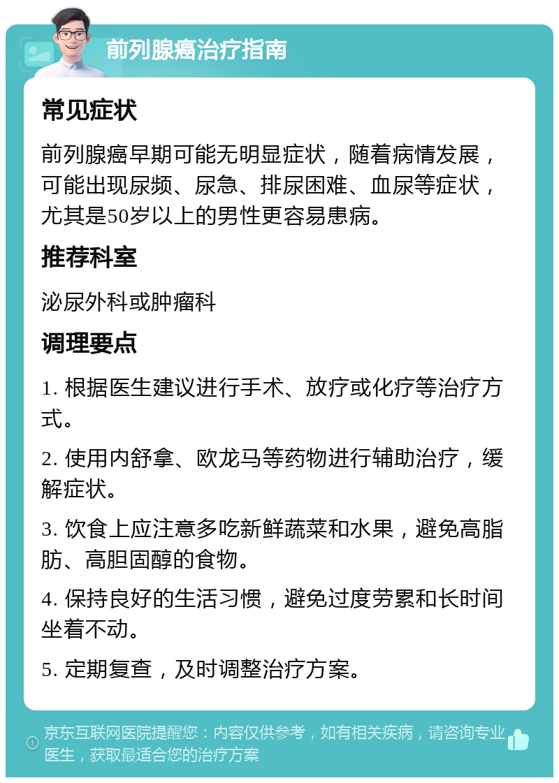 前列腺癌治疗指南 常见症状 前列腺癌早期可能无明显症状，随着病情发展，可能出现尿频、尿急、排尿困难、血尿等症状，尤其是50岁以上的男性更容易患病。 推荐科室 泌尿外科或肿瘤科 调理要点 1. 根据医生建议进行手术、放疗或化疗等治疗方式。 2. 使用内舒拿、欧龙马等药物进行辅助治疗，缓解症状。 3. 饮食上应注意多吃新鲜蔬菜和水果，避免高脂肪、高胆固醇的食物。 4. 保持良好的生活习惯，避免过度劳累和长时间坐着不动。 5. 定期复查，及时调整治疗方案。