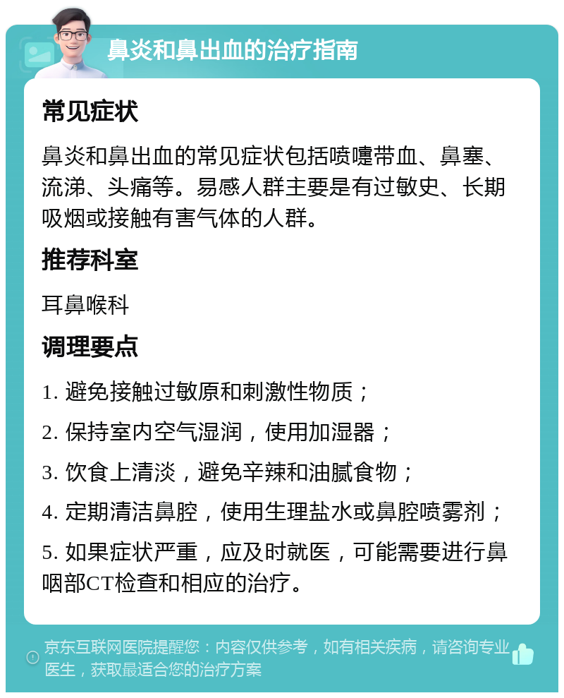 鼻炎和鼻出血的治疗指南 常见症状 鼻炎和鼻出血的常见症状包括喷嚏带血、鼻塞、流涕、头痛等。易感人群主要是有过敏史、长期吸烟或接触有害气体的人群。 推荐科室 耳鼻喉科 调理要点 1. 避免接触过敏原和刺激性物质； 2. 保持室内空气湿润，使用加湿器； 3. 饮食上清淡，避免辛辣和油腻食物； 4. 定期清洁鼻腔，使用生理盐水或鼻腔喷雾剂； 5. 如果症状严重，应及时就医，可能需要进行鼻咽部CT检查和相应的治疗。