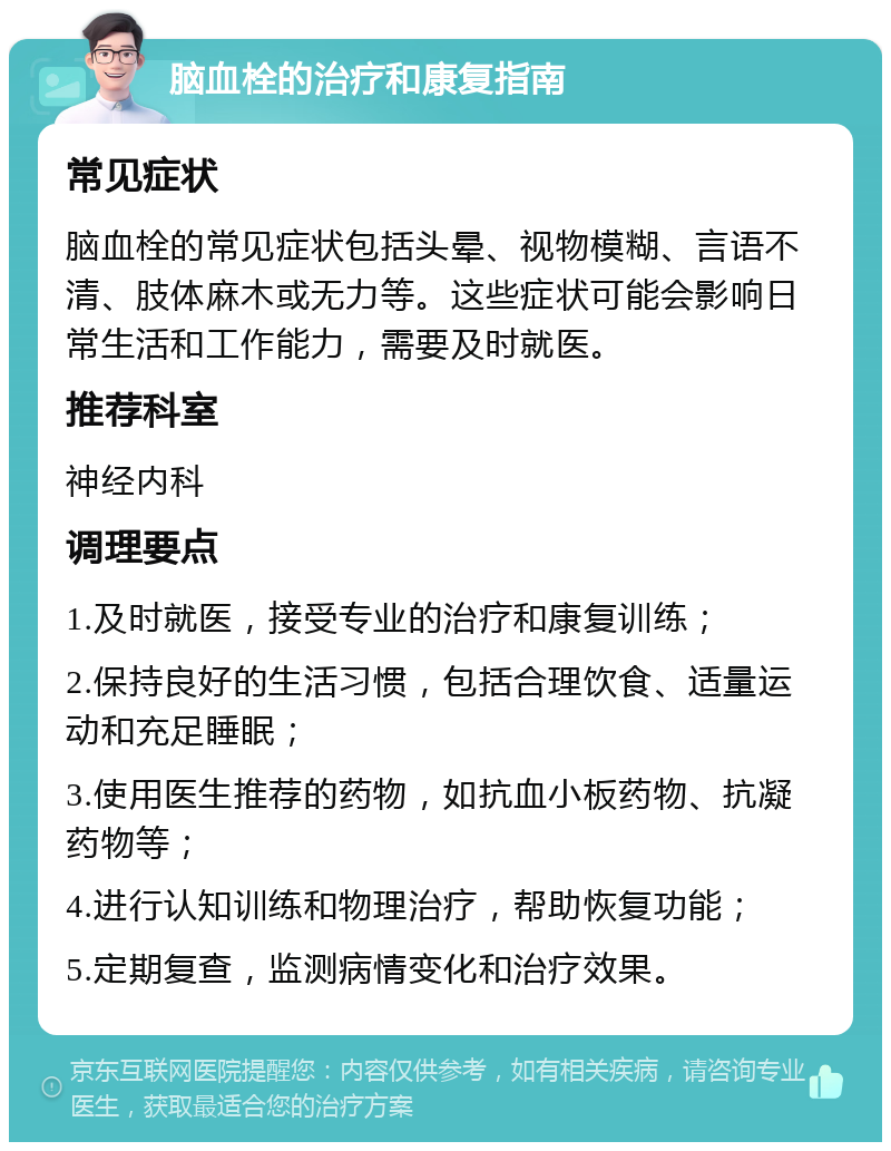 脑血栓的治疗和康复指南 常见症状 脑血栓的常见症状包括头晕、视物模糊、言语不清、肢体麻木或无力等。这些症状可能会影响日常生活和工作能力，需要及时就医。 推荐科室 神经内科 调理要点 1.及时就医，接受专业的治疗和康复训练； 2.保持良好的生活习惯，包括合理饮食、适量运动和充足睡眠； 3.使用医生推荐的药物，如抗血小板药物、抗凝药物等； 4.进行认知训练和物理治疗，帮助恢复功能； 5.定期复查，监测病情变化和治疗效果。