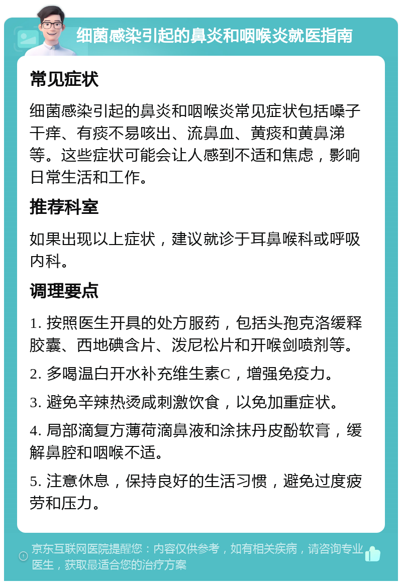 细菌感染引起的鼻炎和咽喉炎就医指南 常见症状 细菌感染引起的鼻炎和咽喉炎常见症状包括嗓子干痒、有痰不易咳出、流鼻血、黄痰和黄鼻涕等。这些症状可能会让人感到不适和焦虑，影响日常生活和工作。 推荐科室 如果出现以上症状，建议就诊于耳鼻喉科或呼吸内科。 调理要点 1. 按照医生开具的处方服药，包括头孢克洛缓释胶囊、西地碘含片、泼尼松片和开喉剑喷剂等。 2. 多喝温白开水补充维生素C，增强免疫力。 3. 避免辛辣热烫咸刺激饮食，以免加重症状。 4. 局部滴复方薄荷滴鼻液和涂抹丹皮酚软膏，缓解鼻腔和咽喉不适。 5. 注意休息，保持良好的生活习惯，避免过度疲劳和压力。