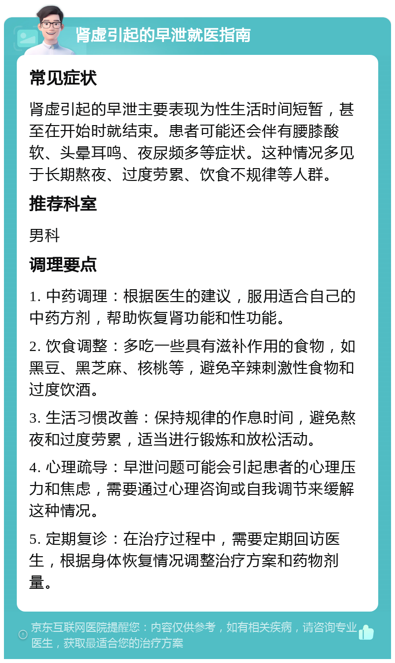 肾虚引起的早泄就医指南 常见症状 肾虚引起的早泄主要表现为性生活时间短暂，甚至在开始时就结束。患者可能还会伴有腰膝酸软、头晕耳鸣、夜尿频多等症状。这种情况多见于长期熬夜、过度劳累、饮食不规律等人群。 推荐科室 男科 调理要点 1. 中药调理：根据医生的建议，服用适合自己的中药方剂，帮助恢复肾功能和性功能。 2. 饮食调整：多吃一些具有滋补作用的食物，如黑豆、黑芝麻、核桃等，避免辛辣刺激性食物和过度饮酒。 3. 生活习惯改善：保持规律的作息时间，避免熬夜和过度劳累，适当进行锻炼和放松活动。 4. 心理疏导：早泄问题可能会引起患者的心理压力和焦虑，需要通过心理咨询或自我调节来缓解这种情况。 5. 定期复诊：在治疗过程中，需要定期回访医生，根据身体恢复情况调整治疗方案和药物剂量。