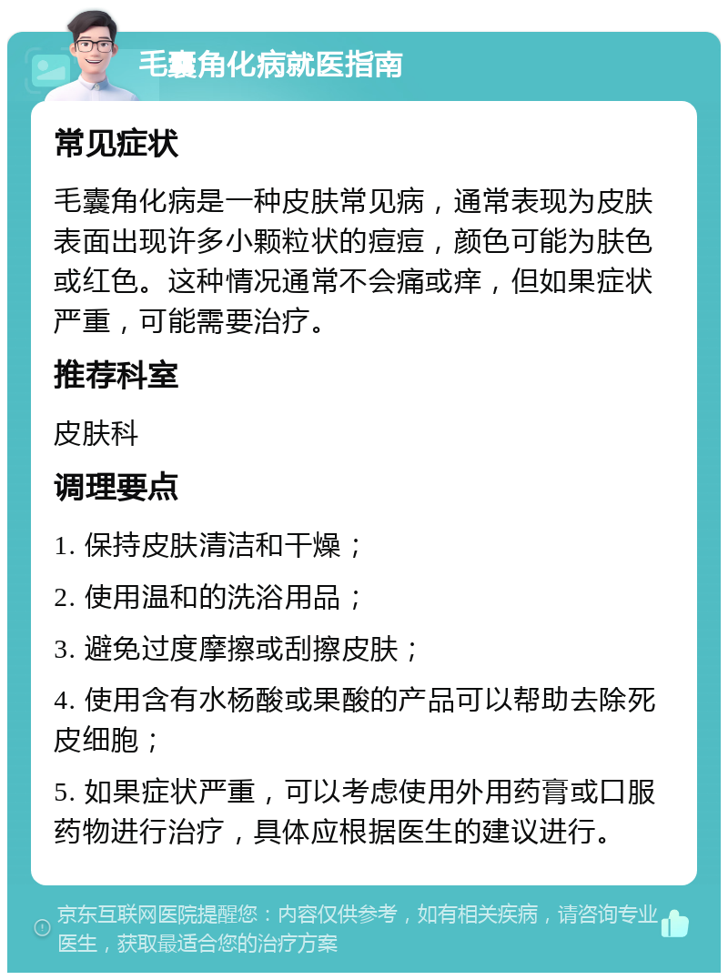 毛囊角化病就医指南 常见症状 毛囊角化病是一种皮肤常见病，通常表现为皮肤表面出现许多小颗粒状的痘痘，颜色可能为肤色或红色。这种情况通常不会痛或痒，但如果症状严重，可能需要治疗。 推荐科室 皮肤科 调理要点 1. 保持皮肤清洁和干燥； 2. 使用温和的洗浴用品； 3. 避免过度摩擦或刮擦皮肤； 4. 使用含有水杨酸或果酸的产品可以帮助去除死皮细胞； 5. 如果症状严重，可以考虑使用外用药膏或口服药物进行治疗，具体应根据医生的建议进行。