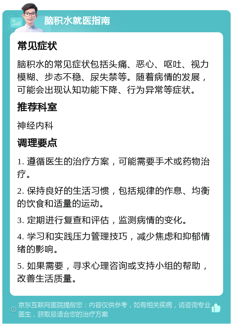 脑积水就医指南 常见症状 脑积水的常见症状包括头痛、恶心、呕吐、视力模糊、步态不稳、尿失禁等。随着病情的发展，可能会出现认知功能下降、行为异常等症状。 推荐科室 神经内科 调理要点 1. 遵循医生的治疗方案，可能需要手术或药物治疗。 2. 保持良好的生活习惯，包括规律的作息、均衡的饮食和适量的运动。 3. 定期进行复查和评估，监测病情的变化。 4. 学习和实践压力管理技巧，减少焦虑和抑郁情绪的影响。 5. 如果需要，寻求心理咨询或支持小组的帮助，改善生活质量。