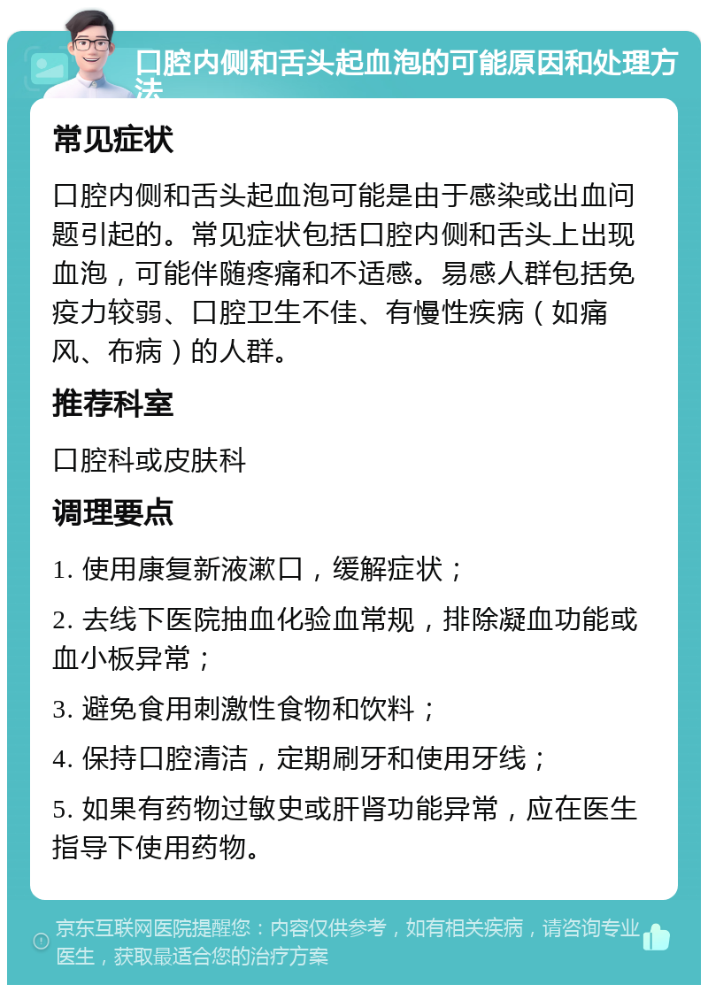 口腔内侧和舌头起血泡的可能原因和处理方法 常见症状 口腔内侧和舌头起血泡可能是由于感染或出血问题引起的。常见症状包括口腔内侧和舌头上出现血泡，可能伴随疼痛和不适感。易感人群包括免疫力较弱、口腔卫生不佳、有慢性疾病（如痛风、布病）的人群。 推荐科室 口腔科或皮肤科 调理要点 1. 使用康复新液漱口，缓解症状； 2. 去线下医院抽血化验血常规，排除凝血功能或血小板异常； 3. 避免食用刺激性食物和饮料； 4. 保持口腔清洁，定期刷牙和使用牙线； 5. 如果有药物过敏史或肝肾功能异常，应在医生指导下使用药物。