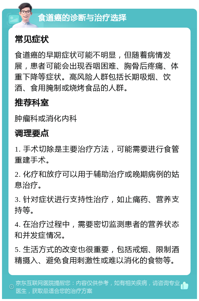 食道癌的诊断与治疗选择 常见症状 食道癌的早期症状可能不明显，但随着病情发展，患者可能会出现吞咽困难、胸骨后疼痛、体重下降等症状。高风险人群包括长期吸烟、饮酒、食用腌制或烧烤食品的人群。 推荐科室 肿瘤科或消化内科 调理要点 1. 手术切除是主要治疗方法，可能需要进行食管重建手术。 2. 化疗和放疗可以用于辅助治疗或晚期病例的姑息治疗。 3. 针对症状进行支持性治疗，如止痛药、营养支持等。 4. 在治疗过程中，需要密切监测患者的营养状态和并发症情况。 5. 生活方式的改变也很重要，包括戒烟、限制酒精摄入、避免食用刺激性或难以消化的食物等。