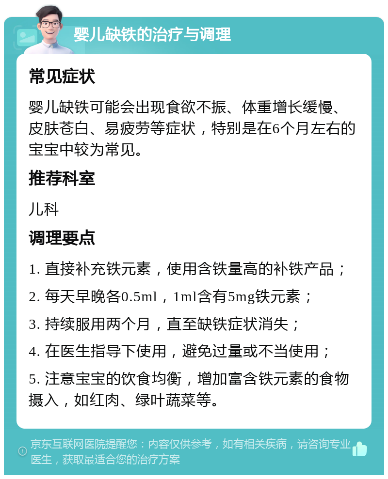 婴儿缺铁的治疗与调理 常见症状 婴儿缺铁可能会出现食欲不振、体重增长缓慢、皮肤苍白、易疲劳等症状，特别是在6个月左右的宝宝中较为常见。 推荐科室 儿科 调理要点 1. 直接补充铁元素，使用含铁量高的补铁产品； 2. 每天早晚各0.5ml，1ml含有5mg铁元素； 3. 持续服用两个月，直至缺铁症状消失； 4. 在医生指导下使用，避免过量或不当使用； 5. 注意宝宝的饮食均衡，增加富含铁元素的食物摄入，如红肉、绿叶蔬菜等。