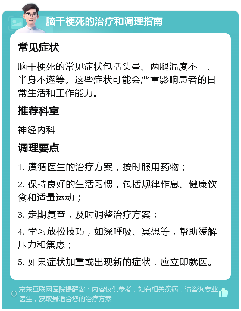 脑干梗死的治疗和调理指南 常见症状 脑干梗死的常见症状包括头晕、两腿温度不一、半身不遂等。这些症状可能会严重影响患者的日常生活和工作能力。 推荐科室 神经内科 调理要点 1. 遵循医生的治疗方案，按时服用药物； 2. 保持良好的生活习惯，包括规律作息、健康饮食和适量运动； 3. 定期复查，及时调整治疗方案； 4. 学习放松技巧，如深呼吸、冥想等，帮助缓解压力和焦虑； 5. 如果症状加重或出现新的症状，应立即就医。