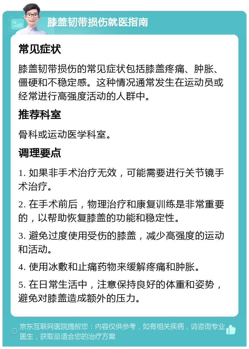 膝盖韧带损伤就医指南 常见症状 膝盖韧带损伤的常见症状包括膝盖疼痛、肿胀、僵硬和不稳定感。这种情况通常发生在运动员或经常进行高强度活动的人群中。 推荐科室 骨科或运动医学科室。 调理要点 1. 如果非手术治疗无效，可能需要进行关节镜手术治疗。 2. 在手术前后，物理治疗和康复训练是非常重要的，以帮助恢复膝盖的功能和稳定性。 3. 避免过度使用受伤的膝盖，减少高强度的运动和活动。 4. 使用冰敷和止痛药物来缓解疼痛和肿胀。 5. 在日常生活中，注意保持良好的体重和姿势，避免对膝盖造成额外的压力。