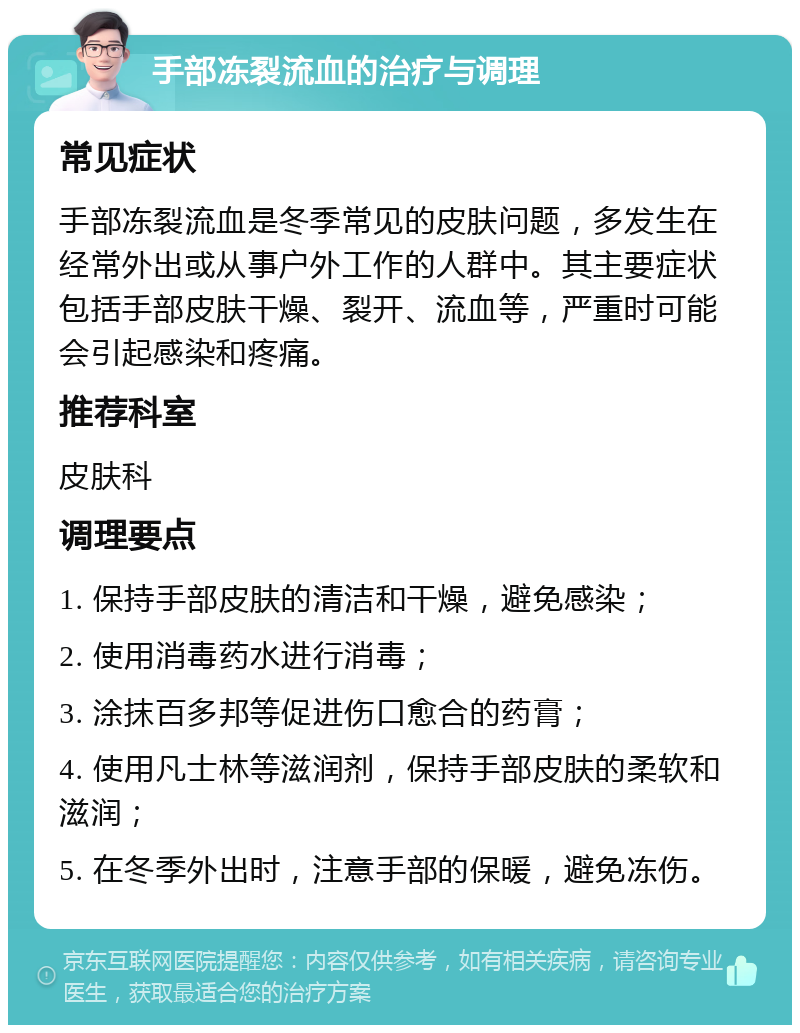 手部冻裂流血的治疗与调理 常见症状 手部冻裂流血是冬季常见的皮肤问题，多发生在经常外出或从事户外工作的人群中。其主要症状包括手部皮肤干燥、裂开、流血等，严重时可能会引起感染和疼痛。 推荐科室 皮肤科 调理要点 1. 保持手部皮肤的清洁和干燥，避免感染； 2. 使用消毒药水进行消毒； 3. 涂抹百多邦等促进伤口愈合的药膏； 4. 使用凡士林等滋润剂，保持手部皮肤的柔软和滋润； 5. 在冬季外出时，注意手部的保暖，避免冻伤。