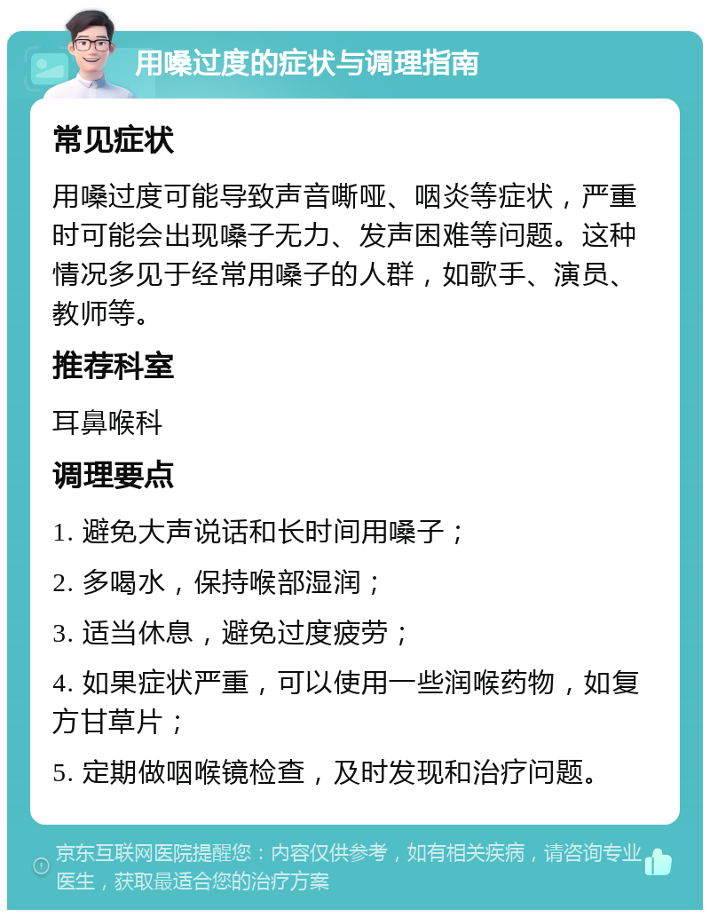 用嗓过度的症状与调理指南 常见症状 用嗓过度可能导致声音嘶哑、咽炎等症状，严重时可能会出现嗓子无力、发声困难等问题。这种情况多见于经常用嗓子的人群，如歌手、演员、教师等。 推荐科室 耳鼻喉科 调理要点 1. 避免大声说话和长时间用嗓子； 2. 多喝水，保持喉部湿润； 3. 适当休息，避免过度疲劳； 4. 如果症状严重，可以使用一些润喉药物，如复方甘草片； 5. 定期做咽喉镜检查，及时发现和治疗问题。