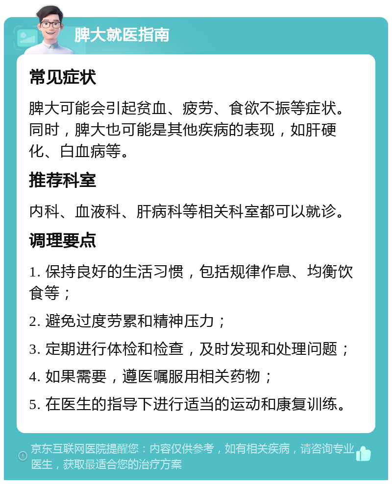 脾大就医指南 常见症状 脾大可能会引起贫血、疲劳、食欲不振等症状。同时，脾大也可能是其他疾病的表现，如肝硬化、白血病等。 推荐科室 内科、血液科、肝病科等相关科室都可以就诊。 调理要点 1. 保持良好的生活习惯，包括规律作息、均衡饮食等； 2. 避免过度劳累和精神压力； 3. 定期进行体检和检查，及时发现和处理问题； 4. 如果需要，遵医嘱服用相关药物； 5. 在医生的指导下进行适当的运动和康复训练。