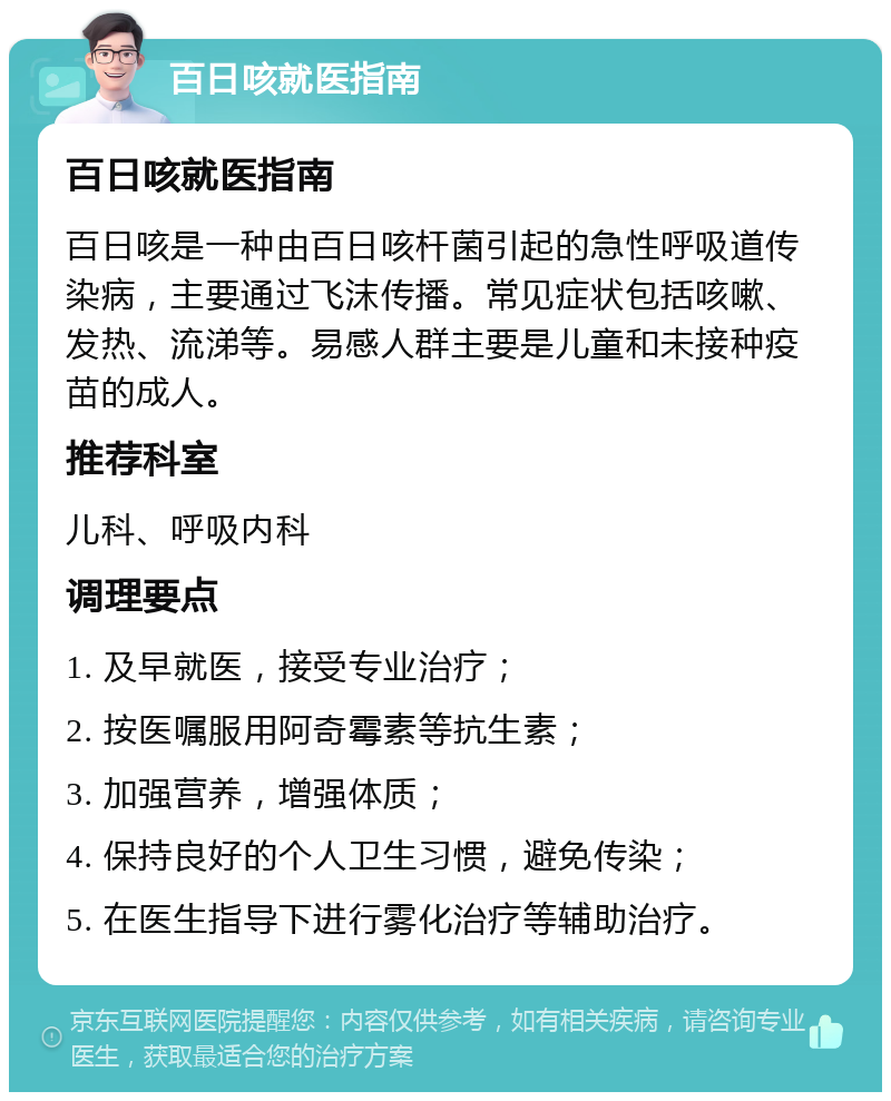 百日咳就医指南 百日咳就医指南 百日咳是一种由百日咳杆菌引起的急性呼吸道传染病，主要通过飞沫传播。常见症状包括咳嗽、发热、流涕等。易感人群主要是儿童和未接种疫苗的成人。 推荐科室 儿科、呼吸内科 调理要点 1. 及早就医，接受专业治疗； 2. 按医嘱服用阿奇霉素等抗生素； 3. 加强营养，增强体质； 4. 保持良好的个人卫生习惯，避免传染； 5. 在医生指导下进行雾化治疗等辅助治疗。