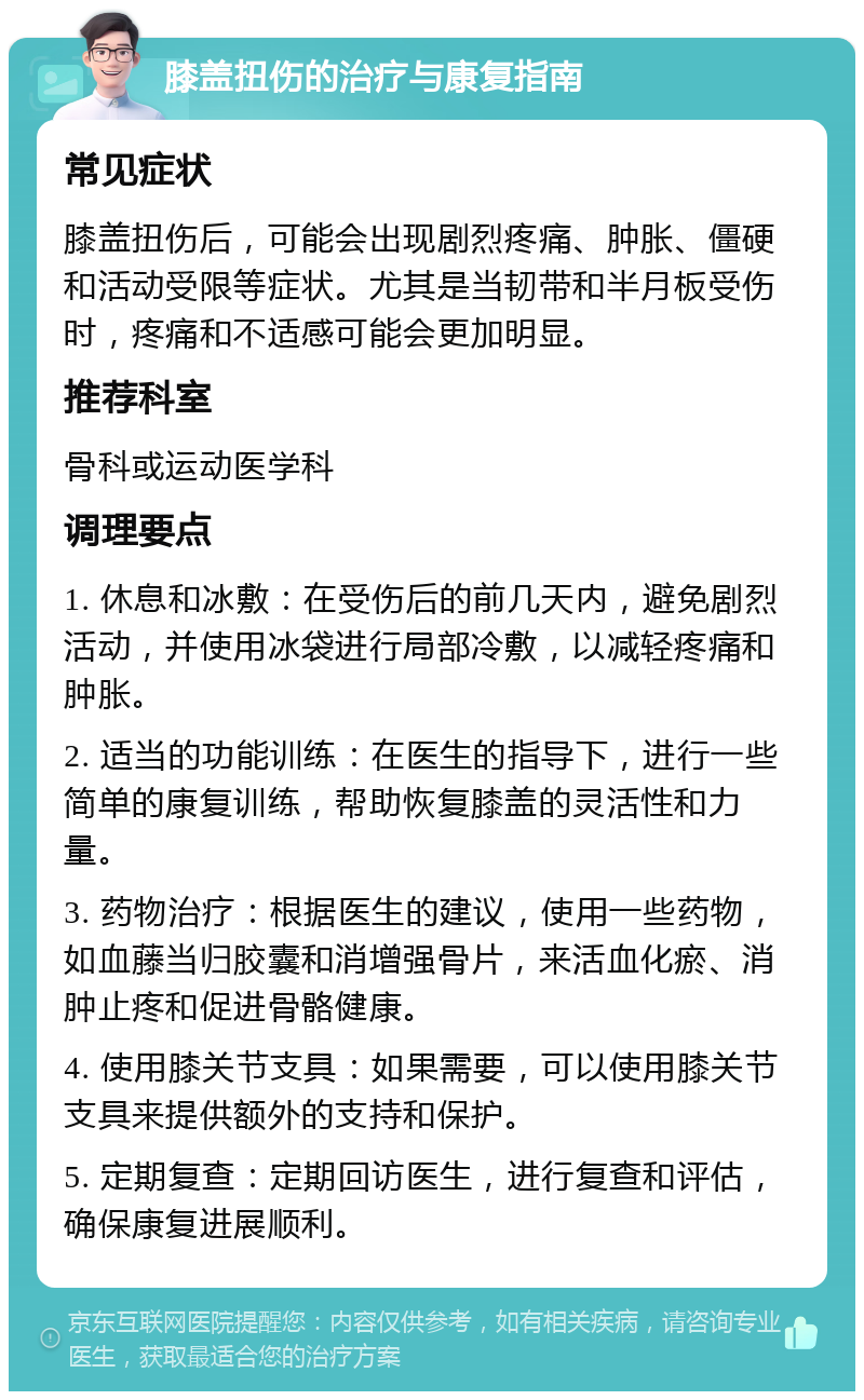 膝盖扭伤的治疗与康复指南 常见症状 膝盖扭伤后，可能会出现剧烈疼痛、肿胀、僵硬和活动受限等症状。尤其是当韧带和半月板受伤时，疼痛和不适感可能会更加明显。 推荐科室 骨科或运动医学科 调理要点 1. 休息和冰敷：在受伤后的前几天内，避免剧烈活动，并使用冰袋进行局部冷敷，以减轻疼痛和肿胀。 2. 适当的功能训练：在医生的指导下，进行一些简单的康复训练，帮助恢复膝盖的灵活性和力量。 3. 药物治疗：根据医生的建议，使用一些药物，如血藤当归胶囊和消增强骨片，来活血化瘀、消肿止疼和促进骨骼健康。 4. 使用膝关节支具：如果需要，可以使用膝关节支具来提供额外的支持和保护。 5. 定期复查：定期回访医生，进行复查和评估，确保康复进展顺利。