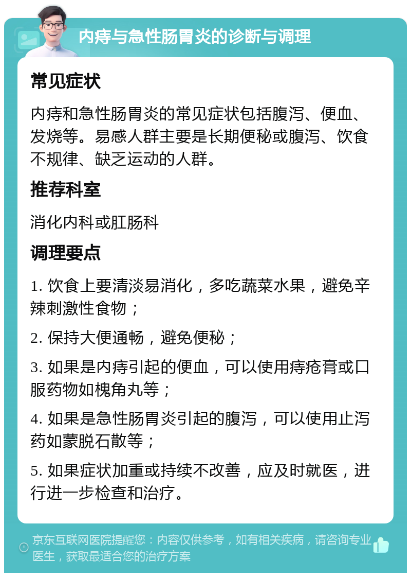 内痔与急性肠胃炎的诊断与调理 常见症状 内痔和急性肠胃炎的常见症状包括腹泻、便血、发烧等。易感人群主要是长期便秘或腹泻、饮食不规律、缺乏运动的人群。 推荐科室 消化内科或肛肠科 调理要点 1. 饮食上要清淡易消化，多吃蔬菜水果，避免辛辣刺激性食物； 2. 保持大便通畅，避免便秘； 3. 如果是内痔引起的便血，可以使用痔疮膏或口服药物如槐角丸等； 4. 如果是急性肠胃炎引起的腹泻，可以使用止泻药如蒙脱石散等； 5. 如果症状加重或持续不改善，应及时就医，进行进一步检查和治疗。