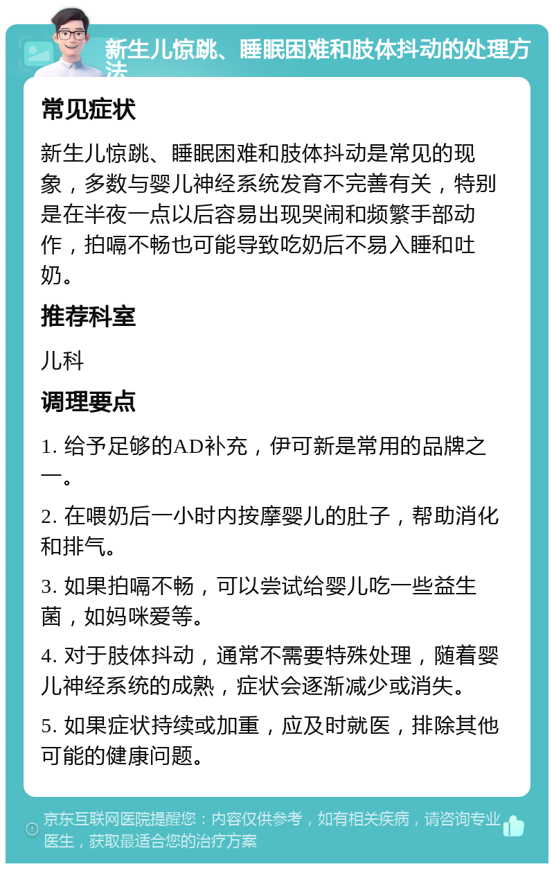 新生儿惊跳、睡眠困难和肢体抖动的处理方法 常见症状 新生儿惊跳、睡眠困难和肢体抖动是常见的现象，多数与婴儿神经系统发育不完善有关，特别是在半夜一点以后容易出现哭闹和频繁手部动作，拍嗝不畅也可能导致吃奶后不易入睡和吐奶。 推荐科室 儿科 调理要点 1. 给予足够的AD补充，伊可新是常用的品牌之一。 2. 在喂奶后一小时内按摩婴儿的肚子，帮助消化和排气。 3. 如果拍嗝不畅，可以尝试给婴儿吃一些益生菌，如妈咪爱等。 4. 对于肢体抖动，通常不需要特殊处理，随着婴儿神经系统的成熟，症状会逐渐减少或消失。 5. 如果症状持续或加重，应及时就医，排除其他可能的健康问题。