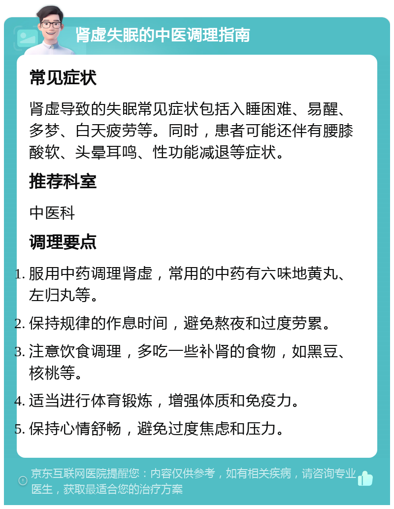 肾虚失眠的中医调理指南 常见症状 肾虚导致的失眠常见症状包括入睡困难、易醒、多梦、白天疲劳等。同时，患者可能还伴有腰膝酸软、头晕耳鸣、性功能减退等症状。 推荐科室 中医科 调理要点 服用中药调理肾虚，常用的中药有六味地黄丸、左归丸等。 保持规律的作息时间，避免熬夜和过度劳累。 注意饮食调理，多吃一些补肾的食物，如黑豆、核桃等。 适当进行体育锻炼，增强体质和免疫力。 保持心情舒畅，避免过度焦虑和压力。